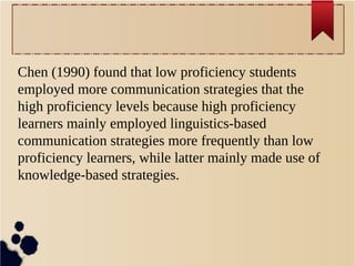 Chen (1990) found that low proficiency students 
employed more communication strategies that the 
high proficiency levels because high proficiency 
learners mainly employed linguistics-based 
communication strategies more frequently than low 
proficiency learners, while latter mainly made use of 
knowledge-based strategies. 
 