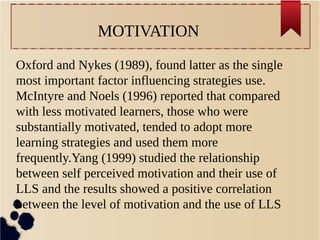 MOTIVATION 
Oxford and Nykes (1989), found latter as the single 
most important factor influencing strategies use. 
McIntyre and Noels (1996) reported that compared 
with less motivated learners, those who were 
substantially motivated, tended to adopt more 
learning strategies and used them more 
frequently.Yang (1999) studied the relationship 
between self perceived motivation and their use of 
LLS and the results showed a positive correlation 
between the level of motivation and the use of LLS 
 