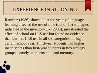 EXPERIENCE IN STUDYING 
Ramirez (1986) showed that the years of language 
learning affected the use of nine (out of 50) strategies 
indicated in the inventory.Ok (2003), investigated the 
effect of school on LLS use but found no evidence 
that learners LLS use in all six categories during a 
certain school year. Third-year students had higher 
mean scores than first-year students in two strategy 
groups, namely, compensation and memory. 
 