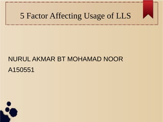 5 Factor Affecting Usage of LLS 
NURUL AKMAR BT MOHAMAD NOOR 
A150551 
 