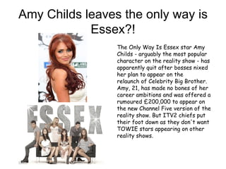 Amy Childs leaves the only way is
            Essex?!
                 The Only Way Is Essex star Amy
                 Childs - arguably the most popular
                 character on the reality show - has
                 apparently quit after bosses nixed
                 her plan to appear on the
                 relaunch of Celebrity Big Brother.
                 Amy, 21, has made no bones of her
                 career ambitions and was offered a
                 rumoured £200,000 to appear on
                 the new Channel Five version of the
                 reality show. But ITV2 chiefs put
                 their foot down as they don't want
                 TOWIE stars appearing on other
                 reality shows.
 