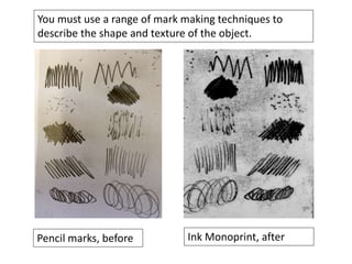 You must use a range of mark making techniques to
describe the shape and texture of the object.
Pencil marks, before Ink Monoprint, after
 