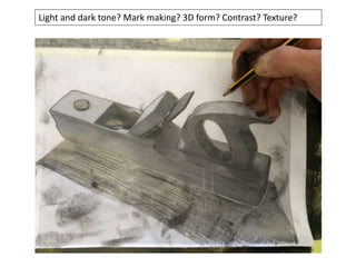 Light and dark tone? Mark making? 3D form? Contrast? Texture?
 