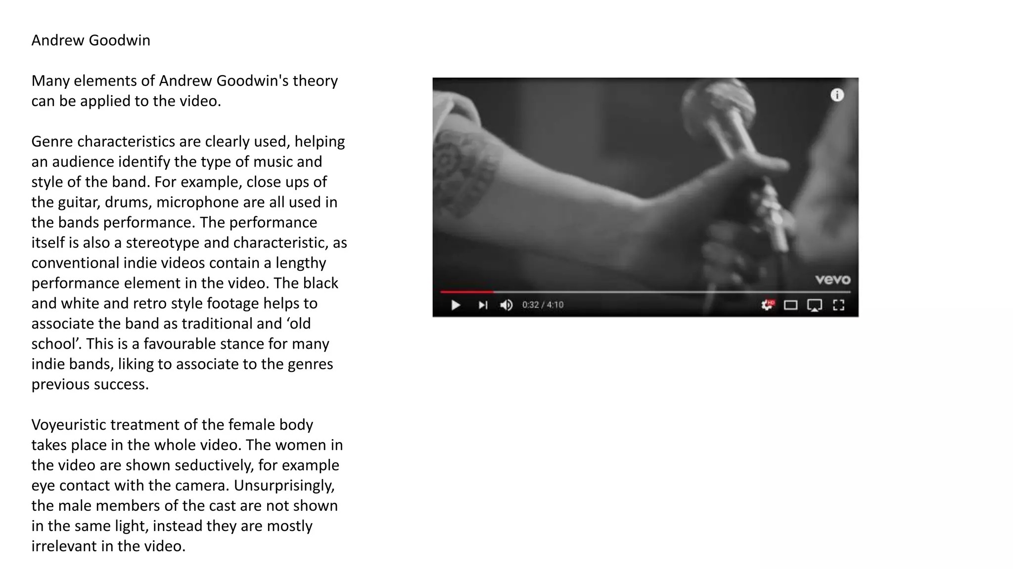 Andrew Goodwin
Many elements of Andrew Goodwin's theory
can be applied to the video.
Genre characteristics are clearly used, helping
an audience identify the type of music and
style of the band. For example, close ups of
the guitar, drums, microphone are all used in
the bands performance. The performance
itself is also a stereotype and characteristic, as
conventional indie videos contain a lengthy
performance element in the video. The black
and white and retro style footage helps to
associate the band as traditional and ‘old
school’. This is a favourable stance for many
indie bands, liking to associate to the genres
previous success.
Voyeuristic treatment of the female body
takes place in the whole video. The women in
the video are shown seductively, for example
eye contact with the camera. Unsurprisingly,
the male members of the cast are not shown
in the same light, instead they are mostly
irrelevant in the video.
 