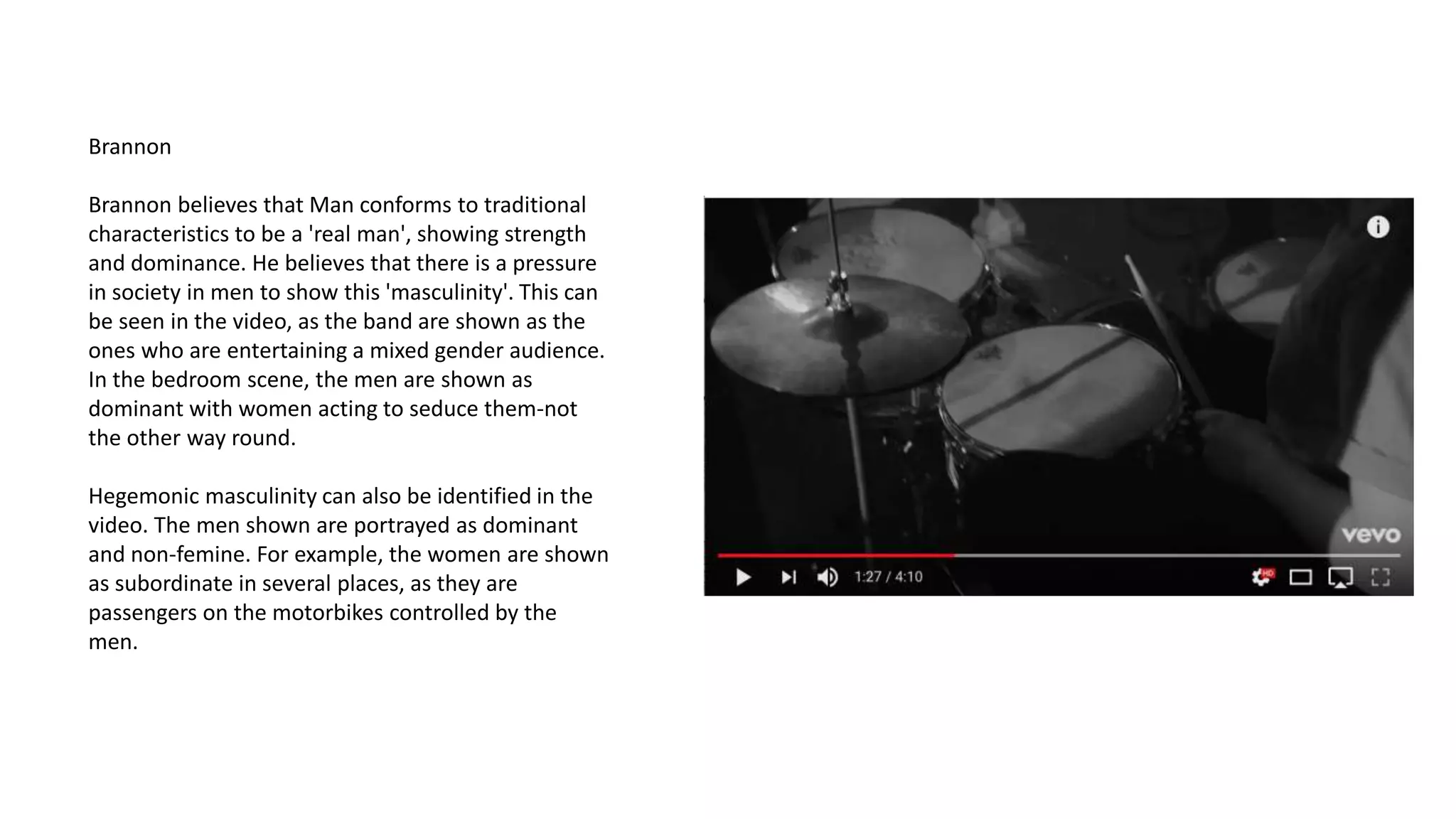 Brannon
Brannon believes that Man conforms to traditional
characteristics to be a 'real man', showing strength
and dominance. He believes that there is a pressure
in society in men to show this 'masculinity'. This can
be seen in the video, as the band are shown as the
ones who are entertaining a mixed gender audience.
In the bedroom scene, the men are shown as
dominant with women acting to seduce them-not
the other way round.
Hegemonic masculinity can also be identified in the
video. The men shown are portrayed as dominant
and non-femine. For example, the women are shown
as subordinate in several places, as they are
passengers on the motorbikes controlled by the
men.
 
