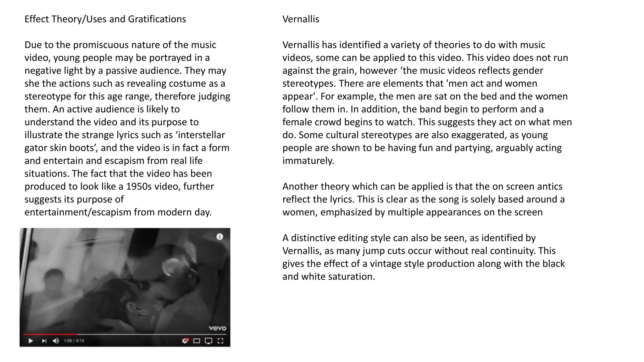 Effect Theory/Uses and Gratifications
Due to the promiscuous nature of the music
video, young people may be portrayed in a
negative light by a passive audience. They may
she the actions such as revealing costume as a
stereotype for this age range, therefore judging
them. An active audience is likely to
understand the video and its purpose to
illustrate the strange lyrics such as ‘interstellar
gator skin boots’, and the video is in fact a form
and entertain and escapism from real life
situations. The fact that the video has been
produced to look like a 1950s video, further
suggests its purpose of
entertainment/escapism from modern day.
Vernallis
Vernallis has identified a variety of theories to do with music
videos, some can be applied to this video. This video does not run
against the grain, however ‘the music videos reflects gender
stereotypes. There are elements that 'men act and women
appear'. For example, the men are sat on the bed and the women
follow them in. In addition, the band begin to perform and a
female crowd begins to watch. This suggests they act on what men
do. Some cultural stereotypes are also exaggerated, as young
people are shown to be having fun and partying, arguably acting
immaturely.
Another theory which can be applied is that the on screen antics
reflect the lyrics. This is clear as the song is solely based around a
women, emphasized by multiple appearances on the screen
A distinctive editing style can also be seen, as identified by
Vernallis, as many jump cuts occur without real continuity. This
gives the effect of a vintage style production along with the black
and white saturation.
 