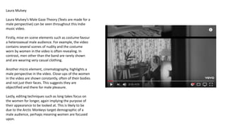 Laura Mulvey
Laura Mulvey’s Male Gaze Theory (Texts are made for a
male perspective) can be seen throughout this Indie
music video.
Firstly, mise en scene elements such as costume favour
a heterosexual male audience. For example, the video
contains several scenes of nudity and the costume
worn by women in the video is often revealing. In
contrast, men other than the band are rarely shown
and are wearing very casual clothing.
Another micro element, cinematography, highlights a
male perspective in the video. Close-ups of the women
in the video are shown constantly, often of their bodies
and not just their faces. This suggests they are
objectified and there for male pleasure.
Lastly, editing techniques such as long takes focus on
the women for longer, again implying the purpose of
their appearance to be looked at. This is likely to be
due to the Arctic Monkeys target demographic of a
male audience, perhaps meaning women are focused
upon.
 
