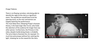 Propp/ Todorov
There is no flowing narrative, only being able to
identify the night at the club as a significant
event. The equilibrium would have to be the
opening scene, as the men and women are
happily watching the performance.
The most likely Hero, following Propp’s character
theory, is the lead singer Alex Turner, who holds
the attention of the audience for longer than any
other person. Furthermore, the Princess in the
video, despite hardly being shown, is Arabella.
The lyrics help to illustrate this, for example ‘It's
much less picturesque without her catching the
light’, showing her as the reward for the Hero.
 