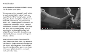 Andrew Goodwin
Many elements of Andrew Goodwin's theory
can be applied to the video.
Genre characteristics are clearly used, helping
an audience identify the type of music and
style of the band. For example, close ups of
the guitar, drums, microphone are all used in
the bands performance. The performance
itself is also a stereotype and characteristic, as
conventional indie videos contain a lengthy
performance element in the video. The black
and white and retro style footage helps to
associate the band as traditional and ‘old
school’. This is a favourable stance for many
indie bands, liking to associate to the genres
previous success.
Voyeuristic treatment of the female body
takes place in the whole video. The women in
the video are shown seductively, for example
eye contact with the camera. Unsurprisingly,
the male members of the cast are not shown
in the same light, instead they are mostly
irrelevant in the video.
 