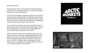 Barthes Code Theory-
The Hermeneutic Code- ‘Is the way the story avoids telling the
truth the truth or revealing all the facts, in order to drop clues in
through out to help create mystery’
The character of ‘Arabella’ is hidden throughout the narrative of
the video. At the end of the video, the reflection on the window
reveals part her face. Despite the song being fully based around
this one character, the video does not disclose this, engaging the
audience as the await the reveal of the character.
To similar effect, the Enigma code can be identified as tension is
built and the audience is left guess about what happens next. As
the cinematography is unclear due to the vintage effect, this
further adds a mysterious element to the video.
Under the semantic code, cultural meaning can be seen in the
video. The women in the video as highly objectified and seen as
property of the men. This aligns with traditional gender roles,
often of inequality, with the role of the women to please the
men in the video. In addition, wider knowledge such as the
cultural code, can be applied as it is against modern morality so
it can clearly be viewed in the Indie Genre.
 