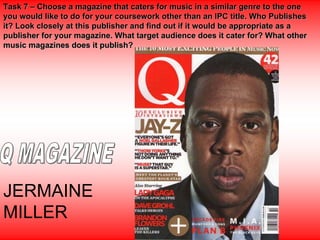 Task 7 – Choose a magazine that caters for music in a similar genre to the one
you would like to do for your coursework other than an IPC title. Who Publishes
it? Look closely at this publisher and find out if it would be appropriate as a
publisher for your magazine. What target audience does it cater for? What other
music magazines does it publish?




JERMAINE
MILLER
 