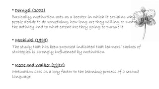 • Dornyei (2001) 
Basically, motivation acts as a booster in which it explains why 
people decide to do something, how long are they willing to sustain 
the activity and to what extent are they going to pursue it 
• Mochiuki (1999) 
The study that has been proposed indicated that learners’ choices of 
strategies is strongly influenced by motivation 
• Reece and Walker (1997) 
Motivation acts as a key factor to the learning process of a second 
language 
 