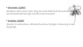 • Shulman (1986) 
Students learn most when they are motivated and the motivation 
can be enhanced through a positive environment 
• Krashen (1985) 
Similar to motivation, attitude functions bridges to learning a new 
language 
 