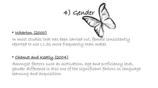 4) Gender 
• Wharton (2000) 
In most studies that has been carried out, female consistently 
reported to use LLSs more frequently than males 
• Chamot and Keatly (2004) 
Amongst factors such as motivation, age and proficiency level, 
gender difference is also one of the significant factors in language 
learning and acquisition 
 