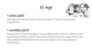 5) Age 
• Collier (1988) 
The age of a learner influence the process of second language 
acquisition 
• Lenneberg (1967) 
Acquisition of a language is an innate process which is determined 
by biological factors that limit the critical period for acquisition of a 
language estimated from the age of 2 years until they become 
adolescents. 
 