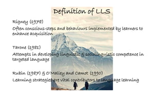 Definition of LLS 
Rigney (1978) 
Often conscious-steps and behaviours implemented by learners to 
enhance acquisition 
Tarone (1981) 
Attempts in developing linguistic & sociolinguistic competence in 
targeted language 
Rubin (1987) & O’Malley and Camot (1990) 
Learning strategies are vital contributors to language learning 
 
