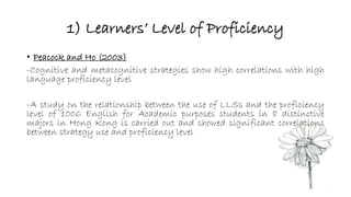 1) Learners’ Level of Proficiency 
• Peacock and Ho (2003) 
-Cognitive and metacognitive strategies show high correlations with high 
language proficiency level 
-A study on the relationship between the use of LLSs and the proficiency 
level of 1006 English for Academic purposes students in 8 distinctive 
majors in Hong Kong is carried out and showed significant correlations 
between strategy use and proficiency level 
 