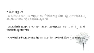 • Chen (1990) 
-Communication strategies are frequently used by low-proficiency 
students than high-proficiency ones 
-Linguistic-based communication strategies are used by high-proficiency 
learners 
-Knowledge-based strategies are used by low-proficiency learners 
 