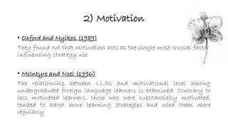 2) Motivation 
• Oxford and Nyikos (1989) 
They found out that motivation acts as the single most crucial factor 
influencing strategy use 
• McIntyre and Noel (1996) 
The relationship between LLSs and motivational level among 
undergraduate foreign language learners is examined. Contrary to 
less motivated learners, those who were substantially motivated, 
tended to adopt more learning strategies and used them more 
regularly 
 