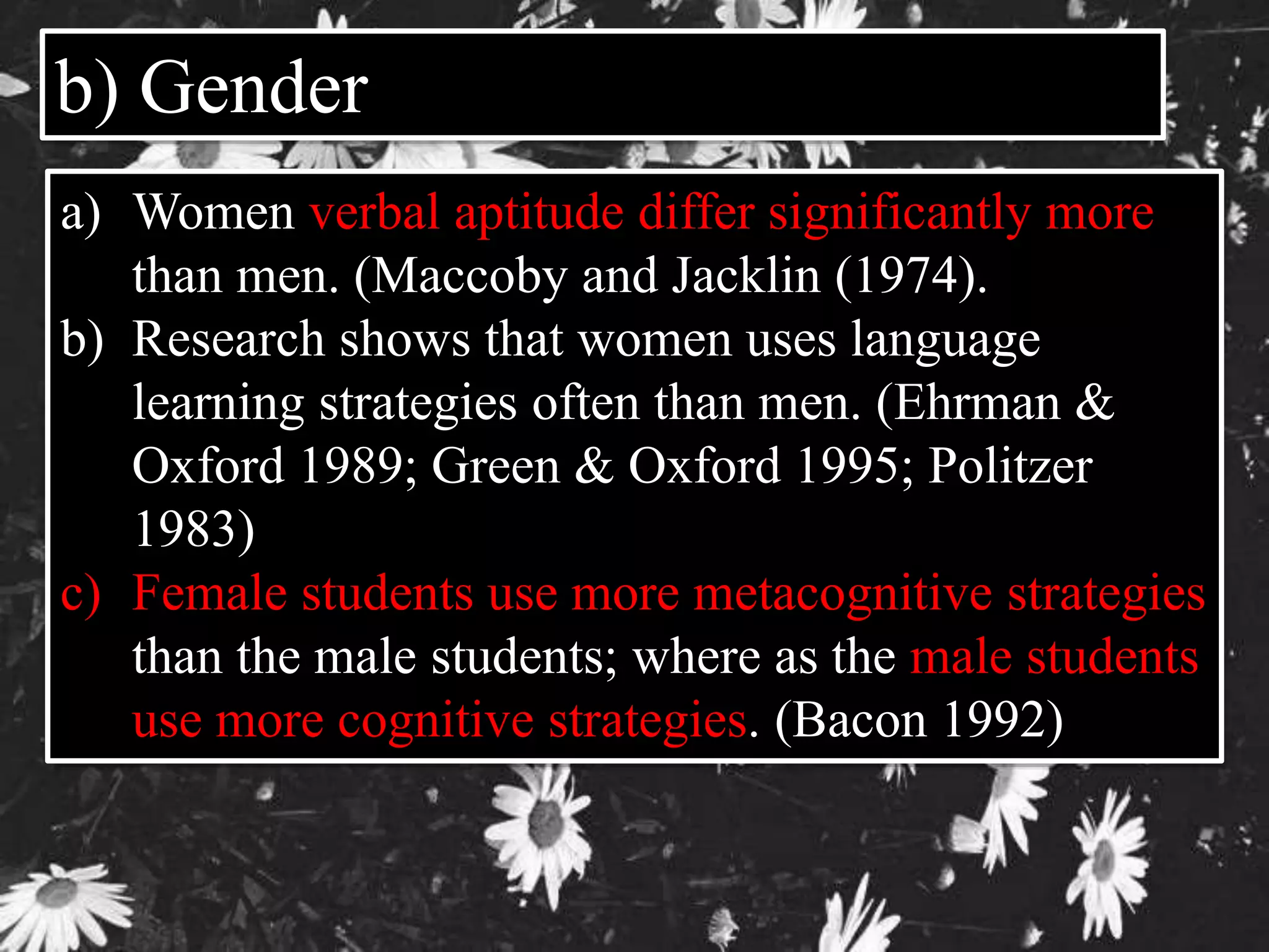 b) Gender 
a) Women verbal aptitude differ significantly more 
than men. (Maccoby and Jacklin (1974). 
b) Research shows that women uses language 
learning strategies often than men. (Ehrman & 
Oxford 1989; Green & Oxford 1995; Politzer 
1983) 
c) Female students use more metacognitive strategies 
than the male students; where as the male students 
use more cognitive strategies. (Bacon 1992) 
 