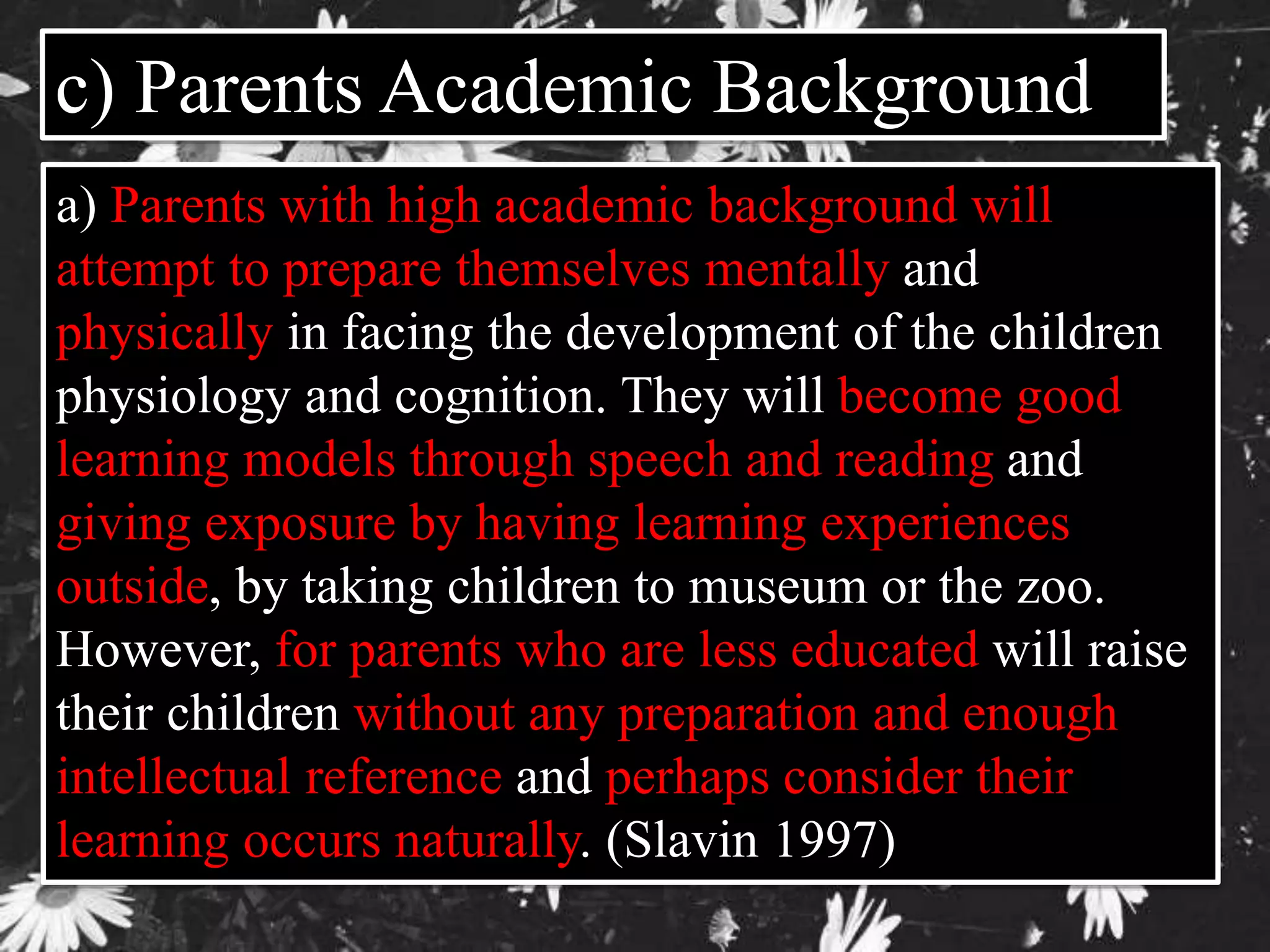 c) Parents Academic Background 
a) Parents with high academic background will 
attempt to prepare themselves mentally and 
physically in facing the development of the children 
physiology and cognition. They will become good 
learning models through speech and reading and 
giving exposure by having learning experiences 
outside, by taking children to museum or the zoo. 
However, for parents who are less educated will raise 
their children without any preparation and enough 
intellectual reference and perhaps consider their 
learning occurs naturally. (Slavin 1997) 
 