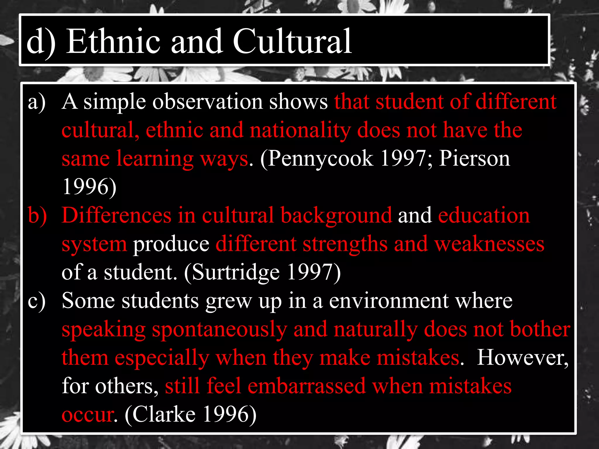 d) Ethnic and Cultural 
a) A simple observation shows that student of different 
cultural, ethnic and nationality does not have the 
same learning ways. (Pennycook 1997; Pierson 
1996) 
b) Differences in cultural background and education 
system produce different strengths and weaknesses 
of a student. (Surtridge 1997) 
c) Some students grew up in a environment where 
speaking spontaneously and naturally does not bother 
them especially when they make mistakes. However, 
for others, still feel embarrassed when mistakes 
occur. (Clarke 1996) 
 