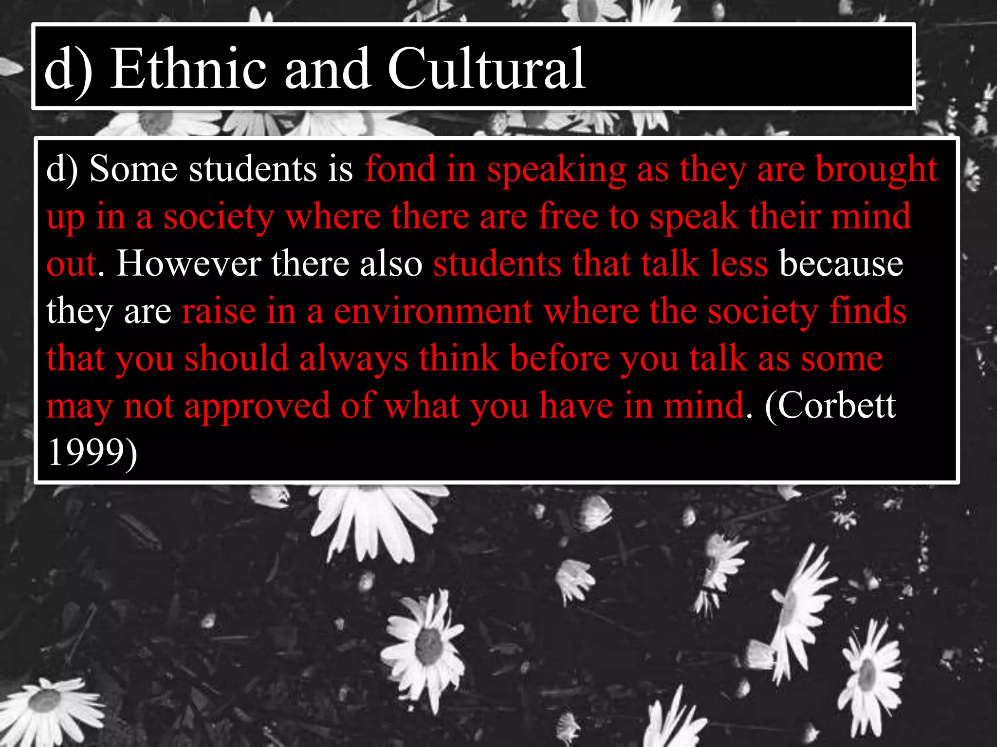 d) Ethnic and Cultural 
d) Some students is fond in speaking as they are brought 
up in a society where there are free to speak their mind 
out. However there also students that talk less because 
they are raise in a environment where the society finds 
that you should always think before you talk as some 
may not approved of what you have in mind. (Corbett 
1999) 
 