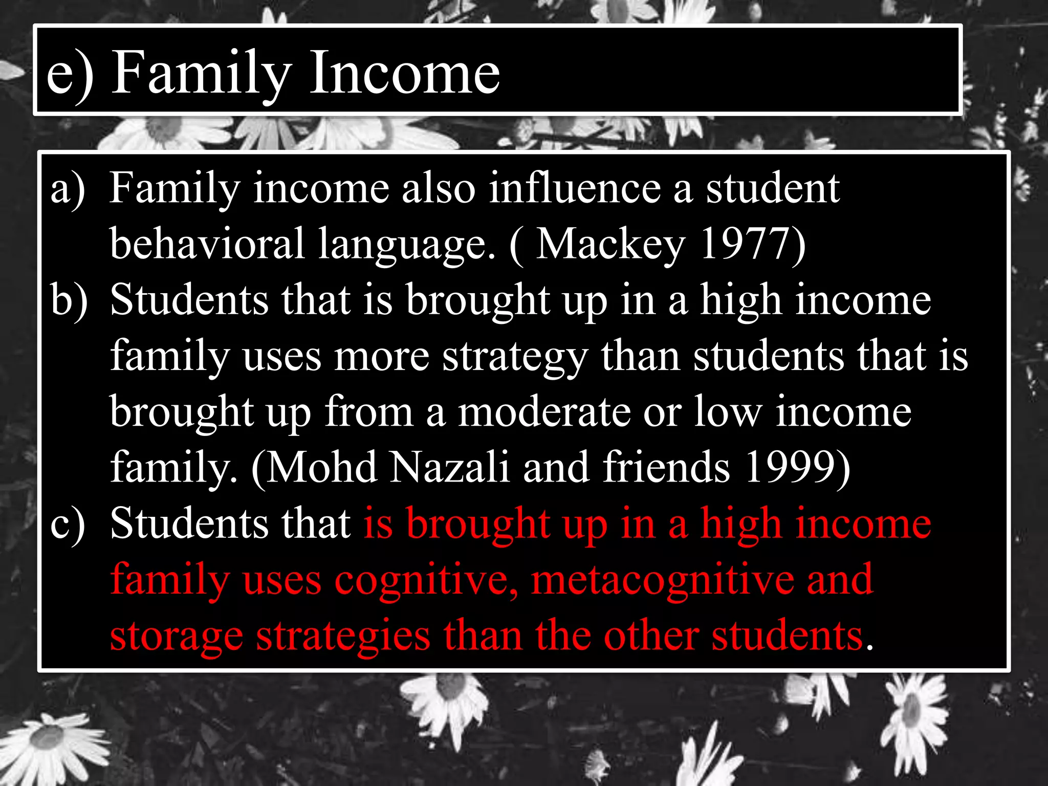 e) Family Income 
a) Family income also influence a student 
behavioral language. ( Mackey 1977) 
b) Students that is brought up in a high income 
family uses more strategy than students that is 
brought up from a moderate or low income 
family. (Mohd Nazali and friends 1999) 
c) Students that is brought up in a high income 
family uses cognitive, metacognitive and 
storage strategies than the other students. 
 