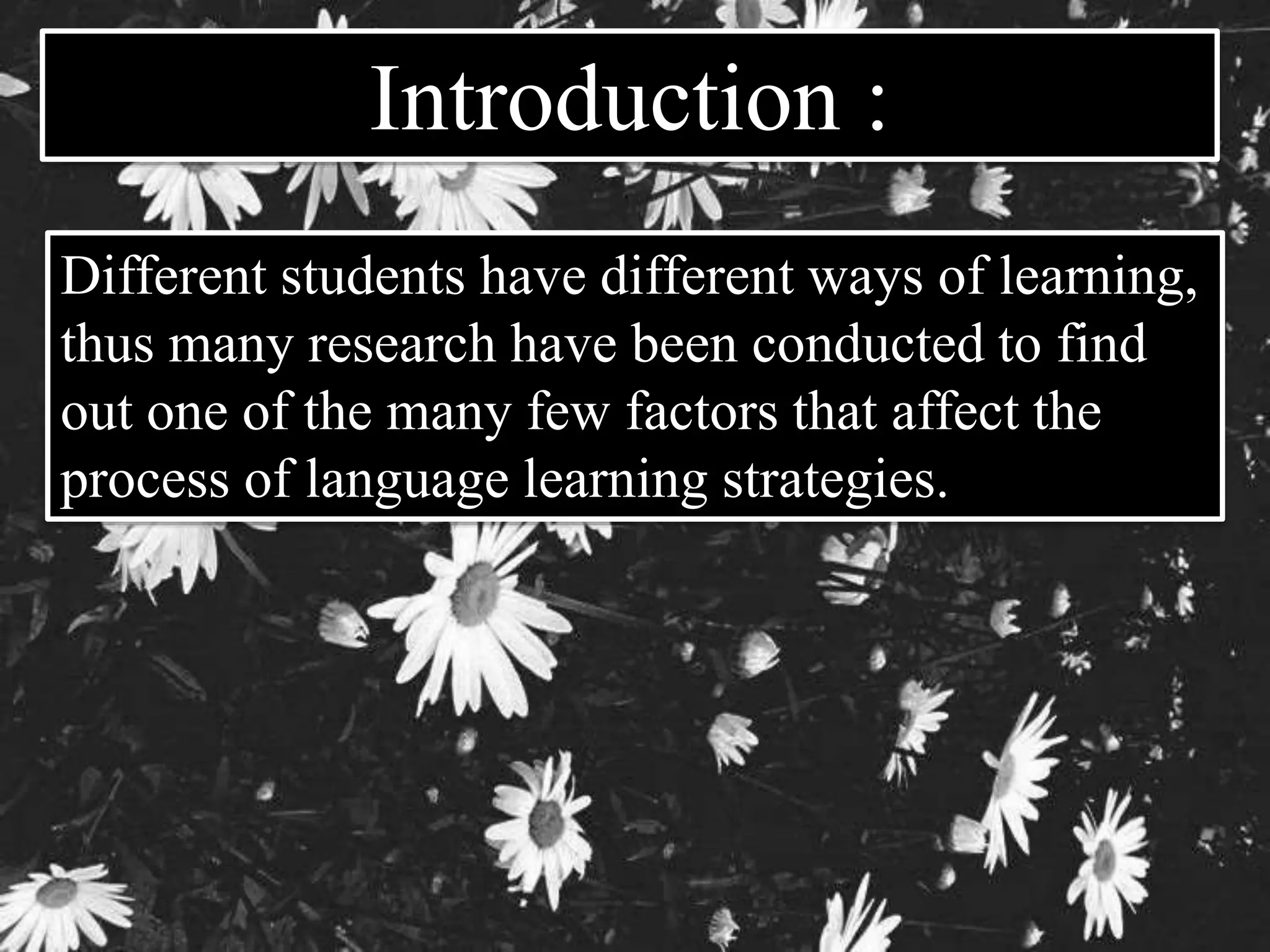 Introduction : 
Different students have different ways of learning, 
thus many research have been conducted to find 
out one of the many few factors that affect the 
process of language learning strategies. 
 