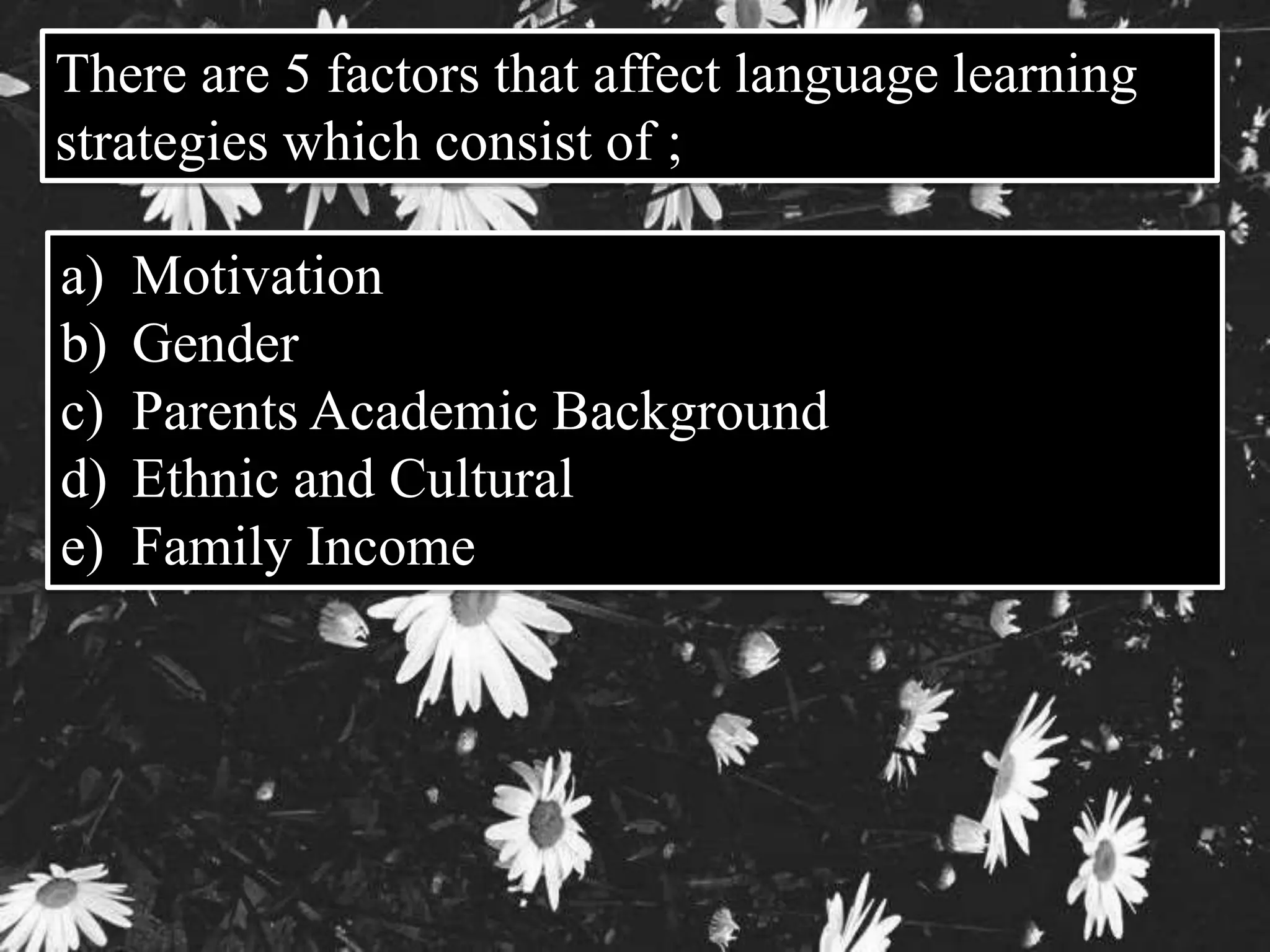 There are 5 factors that affect language learning 
strategies which consist of ; 
a) Motivation 
b) Gender 
c) Parents Academic Background 
d) Ethnic and Cultural 
e) Family Income 
 