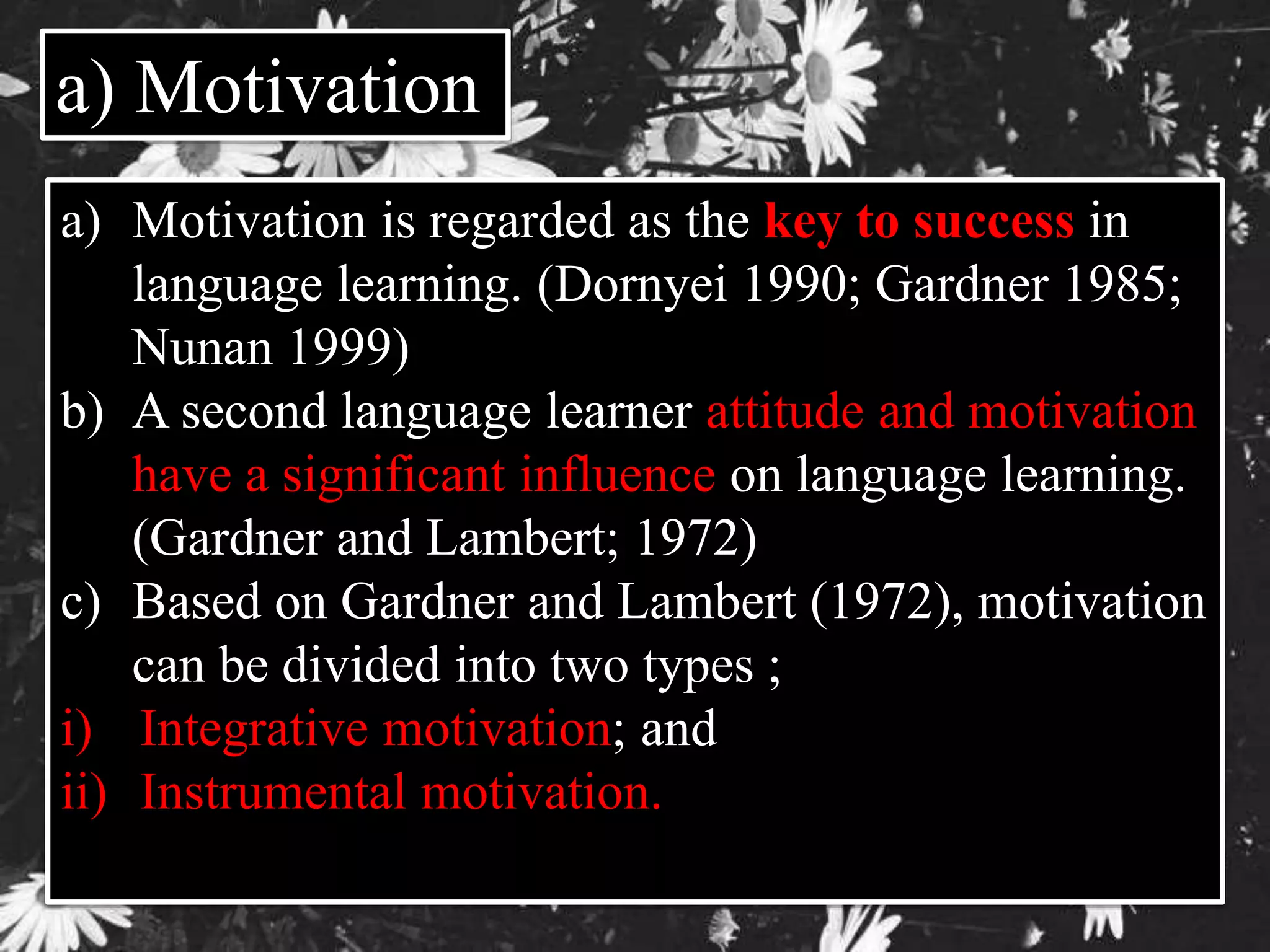 a) Motivation 
a) Motivation is regarded as the key to success in 
language learning. (Dornyei 1990; Gardner 1985; 
Nunan 1999) 
b) A second language learner attitude and motivation 
have a significant influence on language learning. 
(Gardner and Lambert; 1972) 
c) Based on Gardner and Lambert (1972), motivation 
can be divided into two types ; 
i) Integrative motivation; and 
ii) Instrumental motivation. 
 