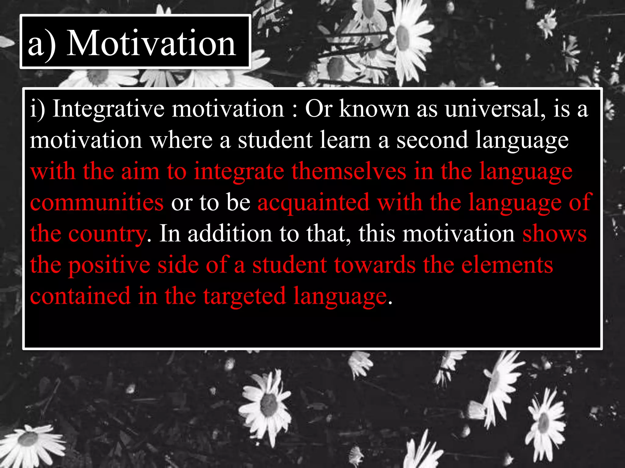 a) Motivation 
i) Integrative motivation : Or known as universal, is a 
motivation where a student learn a second language 
with the aim to integrate themselves in the language 
communities or to be acquainted with the language of 
the country. In addition to that, this motivation shows 
the positive side of a student towards the elements 
contained in the targeted language. 
 