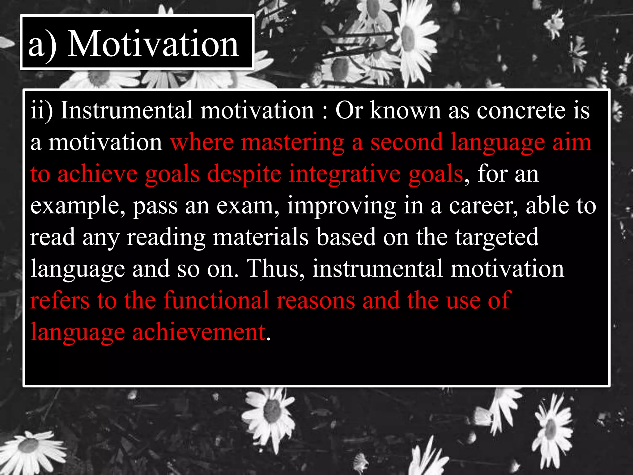 a) Motivation 
ii) Instrumental motivation : Or known as concrete is 
a motivation where mastering a second language aim 
to achieve goals despite integrative goals, for an 
example, pass an exam, improving in a career, able to 
read any reading materials based on the targeted 
language and so on. Thus, instrumental motivation 
refers to the functional reasons and the use of 
language achievement. 
 