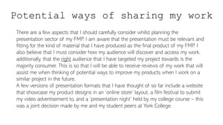 Potential ways of sharing my work
There are a few aspects that I should carefully consider whilst planning the
presentation sector of my FMP. I am aware that the presentation must be relevant and
fitting for the kind of material that I have produced as the final product of my FMP. I
also believe that I must consider how my audience will discover and access my work,
additionally, that the right audience that I have targeted my project towards is the
majority consumer. This is so that I will be able to receive reviews of my work that will
assist me when thinking of potential ways to improve my products when I work on a
similar project in the future.
A few versions of presentation formats that I have thought of so far include a website
that showcase my product designs in an ‘online store’ layout, a film festival to submit
my video advertisement to, and a ‘presentation night’ held by my college course – this
was a joint decision made by me and my student peers at York College.
 