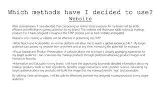 Which methods have I decided to use?
Website
After consideration, I have decided that composing an online ‘store’/website for my brand will be both
efficient and effective in gaining attention to my brand. The website will showcase each individual makeup
product that I have designed throughout the FMP process just as had I initially anticipated.
Reasons why creating a website will be effective in presenting my FMP:
•Wide Reach and Accessibility: An online platform will allow me to reach a global audience 24/7. My target
audience can access my website from anywhere and at any time, increasing the potential for exposure.
•Visual Appeal and Product Presentation: A website allows me to create a visually appealing experience for
my target audience. I can showcase my makeup products through professional-looking product images and
interactive features.
•Information and Education on my brand: I will have the opportunity to provide detailed information about my
makeup products, such as their ingredients, benefits, usage instructions, and customer reviews. Educating my
target audience about my products will build the image that my makeup brand is ‘real’ and accessible.
By utilizing these advantages, I will be able to effectively promote my designed makeup products to my target
audience.
 