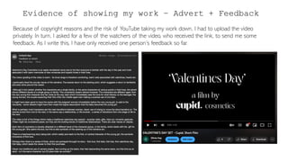 Evidence of showing my work – Advert + Feedback
Because of copyright reasons and the risk of YouTube taking my work down, I had to upload the video
privately. In turn, I asked for a few of the watchers of the video, who received the link, to send me some
feedback. As I write this, I have only received one person’s feedback so far.
 