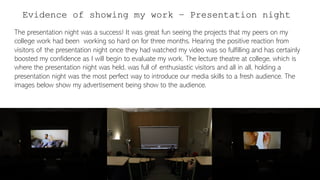 Evidence of showing my work – Presentation night
The presentation night was a success! It was great fun seeing the projects that my peers on my
college work had been working so hard on for three months. Hearing the positive reaction from
visitors of the presentation night once they had watched my video was so fulfilling and has certainly
boosted my confidence as I will begin to evaluate my work. The lecture theatre at college, which is
where the presentation night was held, was full of enthusiastic visitors and all in all, holding a
presentation night was the most perfect way to introduce our media skills to a fresh audience. The
images below show my advertisement being show to the audience.
 