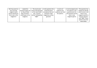 10) If you were to
buy a hip hop
magazine what
stories would you
like to see in the
magazine?
I asked this
questiontogive me
an idea of what
type of stories I
could have on my
magazine.
The result were
close to beingequal
as the most voted
was “ Success
stories”followedby
“Q&A”
In this question the
thing that went
wrong was that not
everyone reads
magazines so they
guessed.
In terms of
audience any
audience can read
the options.
In termsof genre all
the options in the
questionnaire for
thisquestioncanbe
seen in any
magazine genre.
This question has
helped me decide
which stories I will
have on my
magazine which is
“Success Stories”
and “Q&A” These
options were the
most voted.
 