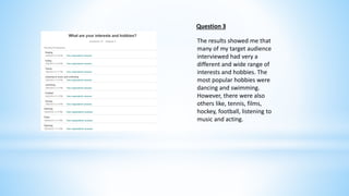 Question 3 
The results showed me that 
many of my target audience 
interviewed had very a 
different and wide range of 
interests and hobbies. The 
most popular hobbies were 
dancing and swimming. 
However, there were also 
others like, tennis, films, 
hockey, football, listening to 
music and acting. 
 