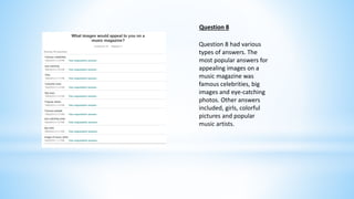 Question 8 
Question 8 had various 
types of answers. The 
most popular answers for 
appealing images on a 
music magazine was 
famous celebrities, big 
images and eye-catching 
photos. Other answers 
included, girls, colorful 
pictures and popular 
music artists. 
 