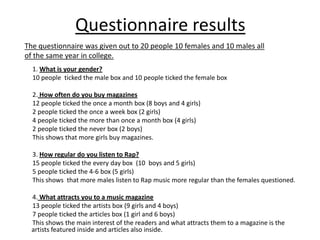 Questionnaire results
The questionnaire was given out to 20 people 10 females and 10 males all
of the same year in college.
  1. What is your gender?
  10 people ticked the male box and 10 people ticked the female box

  2. How often do you buy magazines
  12 people ticked the once a month box (8 boys and 4 girls)
  2 people ticked the once a week box (2 girls)
  4 people ticked the more than once a month box (4 girls)
  2 people ticked the never box (2 boys)
  This shows that more girls buy magazines.

  3. How regular do you listen to Rap?
  15 people ticked the every day box (10 boys and 5 girls)
  5 people ticked the 4-6 box (5 girls)
  This shows that more males listen to Rap music more regular than the females questioned.

  4. What attracts you to a music magazine
  13 people ticked the artists box (9 girls and 4 boys)
  7 people ticked the articles box (1 girl and 6 boys)
  This shows the main interest of the readers and what attracts them to a magazine is the
  artists featured inside and articles also inside.
 