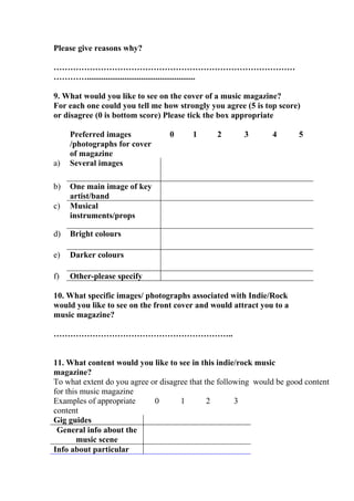 Please give reasons why?

……………………………………………………………………………
…………....................................................

9. What would you like to see on the cover of a music magazine?
For each one could you tell me how strongly you agree (5 is top score)
or disagree (0 is bottom score) Please tick the box appropriate

     Preferred images            0      1      2       3       4       5
     /photographs for cover
     of magazine
a)   Several images

b)   One main image of key
     artist/band
c)   Musical
     instruments/props

d)   Bright colours

e)   Darker colours

f)   Other-please specify

10. What specific images/ photographs associated with Indie/Rock
would you like to see on the front cover and would attract you to a
music magazine?

………………………………………………………..


11. What content would you like to see in this indie/rock music
magazine?
To what extent do you agree or disagree that the following would be good content
for this music magazine
Examples of appropriate      0       1        2       3
content
Gig guides
 General info about the
        music scene
Info about particular
 