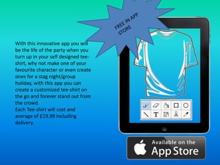 With this innovative app you will
be the life of the party when you
turn up in your self designed tee-
shirt, why not make one of your
favourite character or even create
ones for a stag night/group
holiday, with this app you can
create a customized tee-shirt on
the go and forever stand out from
the crowd.
Each Tee-shirt will cost and
average of £19.99 including
delivery.
 