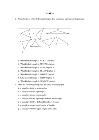TASK 8
1. Name the types of the following triangles. Use a ruler and a protractor if necessary.
a. What kind of triangle is ΔABC? Explain it.
b. What kind of triangle is ΔDEF? Explain it.
c. What kind of triangle is ΔGHI? Explain it.
d. What kind of triangle is ΔKLM? Explain it.
e. What kind of triangle is ΔPQR? Explain it.
f. What kind of triangle is ΔSTO? Explain it.
g. What kind of triangle is ΔUVW? Explain it.
2. Draw the following triangles (if possible) on dotted paper:
a. a triangle with three acute angles.
b. a triangle with one right angle.
c. a triangle with one obtuse angle.
d. a triangle with one right angle and one obtuse angle.
e. a triangle with three different lengths of its sides.
f. a triangle with two equal lengths of its sides.
g. a triangle with three equal lengths of its sides.
 