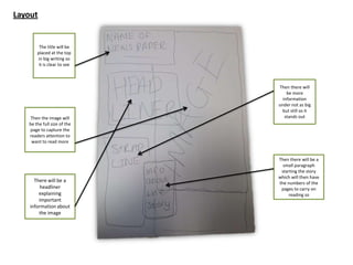 Layout
The title will be
placed at the top
in big writing so
it is clear to see
Then the image will
be the full size of the
page to capture the
readers attention to
want to read more
There will be a
headliner
explaining
important
information about
the image
Then there will
be more
information
under not as big
but still so it
stands out
Then there will be a
small paragraph
starting the story
which will then have
the numbers of the
pages to carry on
reading so
 