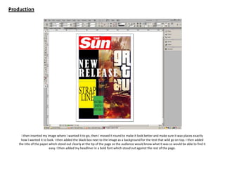 Production
I then inserted my image where I wanted it to go, then I moved it round to make it look better and make sure it was places exactly
how I wanted it to look. I then added the black box next to the image as a background for the text that wild go on top. I then added
the title of the paper which stood out clearly at the tip of the page so the audience would know what it was so would be able to find it
easy. I then added my headliner in a bold font which stood out against the rest of the page.
 