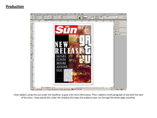 Production
I then added a strap line just under the headliner so give a bit more information. Then I added a small paragraph of text with the start
of the story. I have placed this under the strapline this helps the audience eyes run through the whole page smoothly.
 