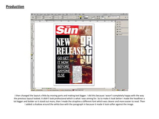 Production
I then changed the layout a little by moving parts and making text bigger. I did this because I wasn’t completely happy with the way
the previous layout looked. It didn’t look professional which is what I was aiming for. So to make it look better I made the headliner a
lot bigger and bolder so it stood out more, then I made the strapline a different font which was clearer and more easier to read. Then
I added a shadow around the white box with the paragraph in because it made it look softer against the image.
 