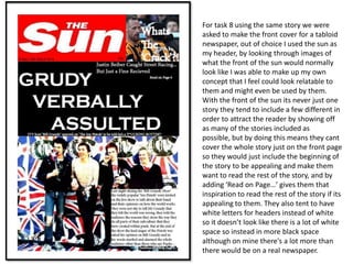 For task 8 using the same story we were
asked to make the front cover for a tabloid
newspaper, out of choice I used the sun as
my header, by looking through images of
what the front of the sun would normally
look like I was able to make up my own
concept that I feel could look relatable to
them and might even be used by them.
With the front of the sun its never just one
story they tend to include a few different in
order to attract the reader by showing off
as many of the stories included as
possible, but by doing this means they cant
cover the whole story just on the front page
so they would just include the beginning of
the story to be appealing and make them
want to read the rest of the story, and by
adding ‘Read on Page…’ gives them that
inspiration to read the rest of the story if its
appealing to them. They also tent to have
white letters for headers instead of white
so it doesn’t look like there is a lot of white
space so instead in more black space
although on mine there's a lot more than
there would be on a real newspaper.
 