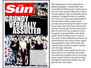 After looking over my first attempt at a
tabloid newspaper I realised there was
many different little tweaks I could make to
the one I have already made and so I had a
look at making it closer to being the look of
a tabloid, I changed the font size and font
face as the one I had used originally didn’t
have the look of what a paper would
normally and so by doing this meant I could
fill up more of the white space left around
the text. The text was all in one text when I
did it the first time but to allow for me to
change the spacing between each of the
words I felt it would be easier if I was to
have them in three different text boxes and
would allow for me to then choose a good
spacing between each of the works and
mean the text could be as big as I wanted
with the space allocated.
I also included a drop capital into the text
that is there to try and entice the reader
into seeing the complete story as the white
space around made the text look to small
and tight to read and by adding this I felt
give the text more space.
 